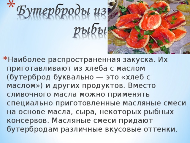 Наиболее распространенная закуска. Их приготавливают из хлеба с маслом (бутерброд буквально — это «хлеб с маслом») и других продуктов. Вместо сливочного масла можно применять специально приготовленные масляные смеси на основе масла, сыра, некоторых рыбных консервов. Масляные смеси придают бутербродам различные вкусовые оттенки. 