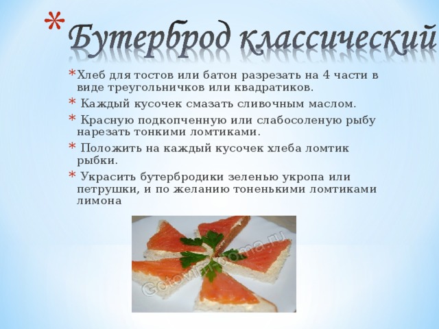 Хлеб для тостов или батон разрезать на 4 части в виде треугольничков или квадратиков.  Каждый кусочек смазать сливочным маслом.  Красную подкопченную или слабосоленую рыбу нарезать тонкими ломтиками.  Положить на каждый кусочек хлеба ломтик рыбки.  Украсить бутербродики зеленью укропа или петрушки, и по желанию тоненькими ломтиками лимона 