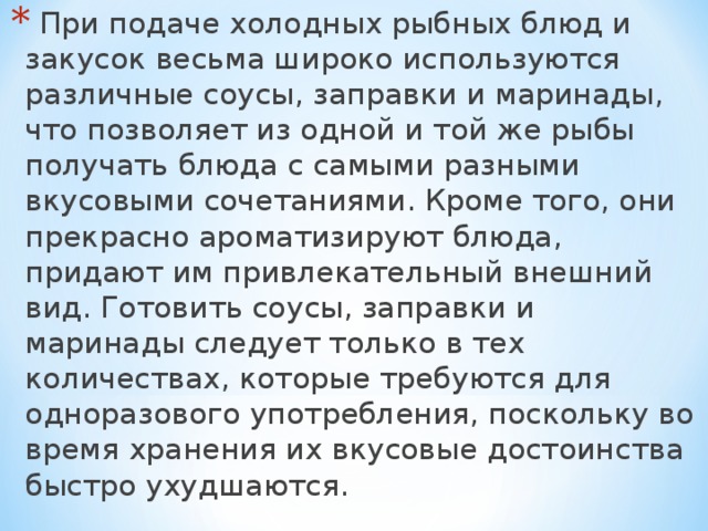  При подаче холодных рыбных блюд и закусок весьма широко используются различные соусы, заправки и маринады, что позволяет из одной и той же рыбы получать блюда с самыми разными вкусовыми сочетаниями. Кроме того, они прекрасно ароматизируют блюда, придают им привлекательный внешний вид. Готовить соусы, заправки и маринады следует только в тех количествах, которые требуются для одноразового употребления, поскольку во время хранения их вкусовые достоинства быстро ухудшаются.  