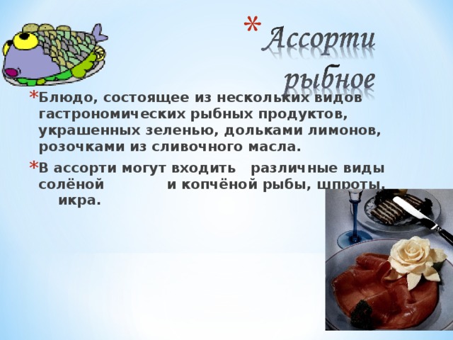 Блюдо, состоящее из нескольких видов гастрономических рыбных продуктов, украшенных зеленью, дольками лимонов, розочками из сливочного масла. В ассорти могут входить различные виды солёной и копчёной рыбы, шпроты, икра. 