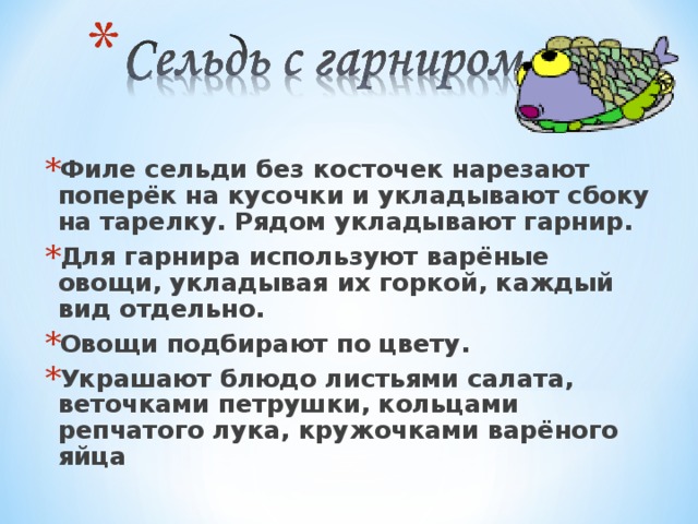 Филе сельди без косточек нарезают поперёк на кусочки и укладывают сбоку на тарелку. Рядом укладывают гарнир. Для гарнира используют варёные овощи, укладывая их горкой, каждый вид отдельно. Овощи подбирают по цвету. Украшают блюдо листьями салата, веточками петрушки, кольцами репчатого лука, кружочками варёного яйца 