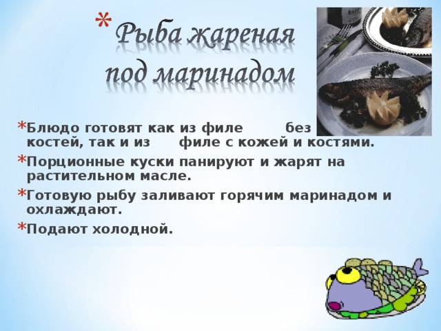 Блюдо готовят как из филе без кожи и костей, так и из филе с кожей и костями. Порционные куски панируют и жарят на растительном масле. Готовую рыбу заливают горячим маринадом и охлаждают. Подают холодной. 