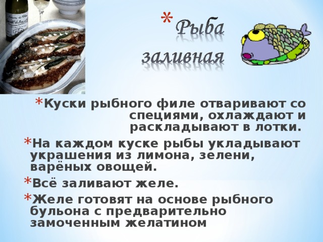 Куски рыбного филе отваривают со специями, охлаждают и раскладывают в лотки. На каждом куске рыбы укладывают украшения из лимона, зелени, варёных овощей. Всё заливают желе. Желе готовят на основе рыбного бульона с предварительно замоченным желатином 