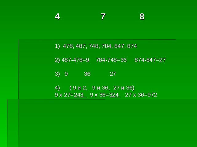 4 7 8 1) 478, 487, 748, 784, 847, 874 2) 487-478=9 784-748=36 874-847=27 3) 9 36 27 4) ( 9 и 2, 9 и 36, 27 и 36) 9 х 27= 243 9 х 36= 324 27 х 36=972 4 7 8     1) 478, 487, 748, 784, 847, 874  2) 487-478=9 784-748=36 874-847=27  3) 9 36 27  4) ( 9 и 2, 9 и 36, 27 и 36) 9 х 27= 243 9 х 36= 324 27 х 36=972   4 7 8     1) 478, 487, 748, 784, 847, 874  2) 487-478=9 784-748=36 874-847=27  3) 9 36 27  4) ( 9 и 2, 9 и 36, 27 и 36) 9 х 27= 243 9 х 36= 324 27 х 36=972   4 7 8     1) 478, 487, 748, 784, 847, 874  2) 487-478=9 784-748=36 874-847=27  3) 9 36 27  4) ( 9 и 2, 9 и 36, 27 и 36) 9 х 27= 243 9 х 36= 324 27 х 36=972   4 7 8     1) 478, 487, 748, 784, 847, 874  2) 487-478=9 784-748=36 874-847=27  3) 9 36 27  4) ( 9 и 2, 9 и 36, 27 и 36) 9 х 27= 243 9 х 36= 324 27 х 36=972   
