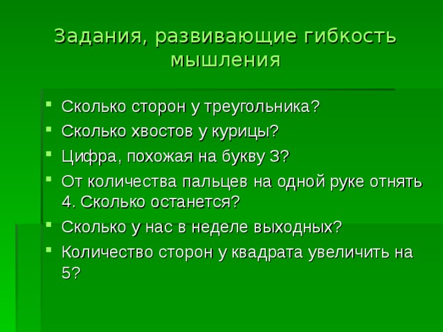 Задания, развивающие гибкость мышления Сколько сторон у треугольника? Сколько хвостов у курицы? Цифра, похожая на букву З? От количества пальцев на одной руке отнять 4. Сколько останется? Сколько у нас в неделе выходных? Количество сторон у квадрата увеличить на 5?  