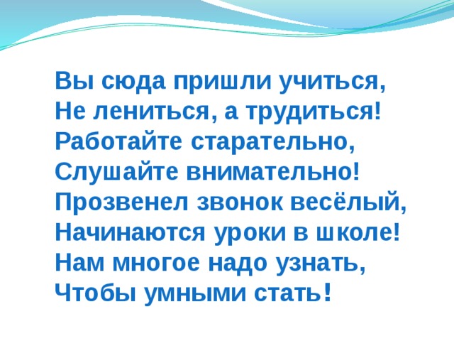 Вы сюда пришли учиться,  Не лениться, а трудиться!  Работайте старательно,  Слушайте внимательно!  Прозвенел звонок весёлый,  Начинаются уроки в школе!  Нам многое надо узнать,  Чтобы умными стать !   