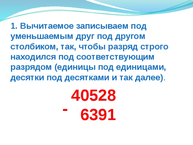 1. Вычитаемое записываем под уменьшаемым друг под другом столбиком, так, чтобы разряд строго находился под соответствующим разрядом (единицы под единицами, десятки под десятками и так далее) . 40528  6391 - 