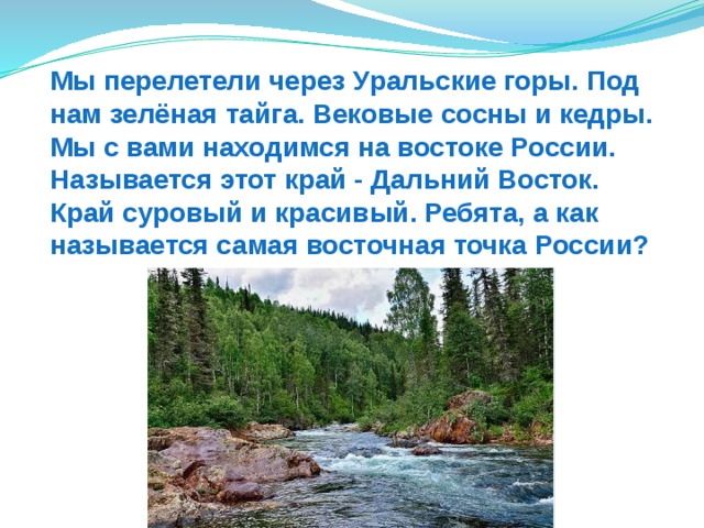 Мы перелетели через Уральские горы. Под нам зелёная тайга. Вековые сосны и кедры. Мы с вами находимся на востоке России. Называется этот край - Дальний Восток. Край суровый и красивый. Ребята, а как называется самая восточная точка России? 