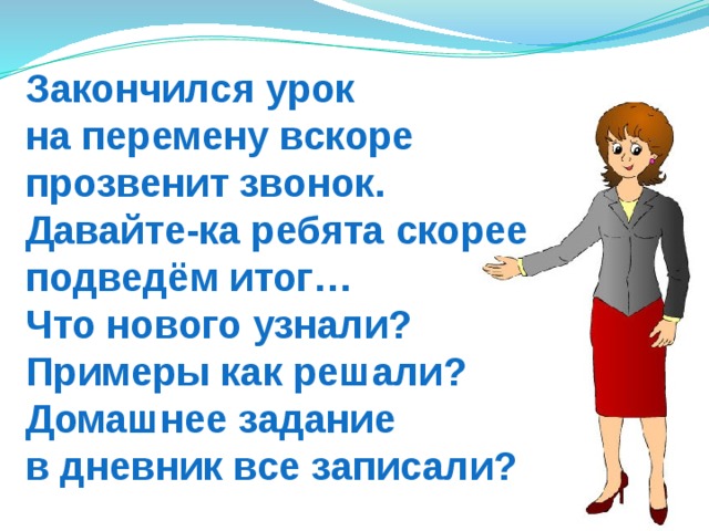 Закончился урок  на перемену вскоре  прозвенит звонок.  Давайте-ка ребята скорее подведём итог…  Что нового узнали?  Примеры как решали? Домашнее задание  в дневник все записали? 