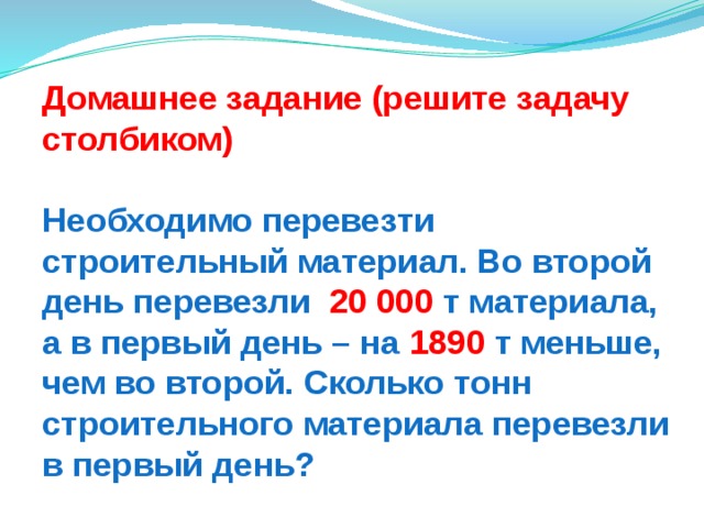 Домашнее задание (решите задачу столбиком)  Необходимо перевезти строительный материал. Во второй день перевезли 20 000 т материала,  а в первый день – на 1890 т меньше, чем во второй. Сколько тонн строительного материала перевезли в первый день? 