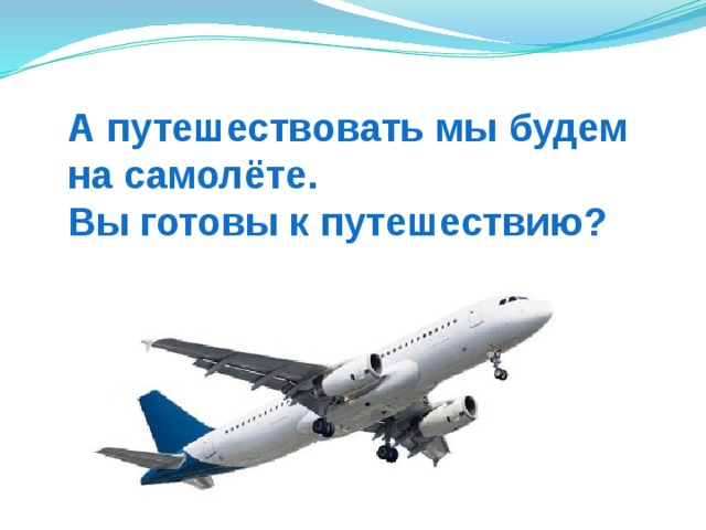 А путешествовать мы будем  на самолёте.  Вы готовы к путешествию? 