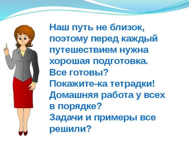 Наш путь не близок,  поэтому перед каждый путешествием нужна  хорошая подготовка.  Все готовы?  Покажите-ка тетрадки!  Домашняя работа у всех  в порядке?  Задачи и примеры все решили? 