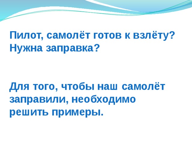 Пилот, самолёт готов к взлёту?  Нужна заправка?    Для того, чтобы наш самолёт  заправили, необходимо  решить примеры.  