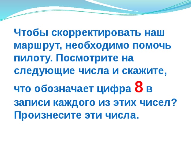 Чтобы скорректировать наш маршрут, необходимо помочь пилоту. Посмотрите на следующие числа и скажите, что обозначает цифра 8 в записи каждого из этих чисел?  Произнесите эти числа.   