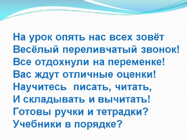 На урок опять нас всех зовёт  Весёлый переливчатый звонок!  Все отдохнули на переменке!  Вас ждут отличные оценки!  Научитесь писать, читать,  И складывать и вычитать!  Готовы ручки и тетрадки?  Учебники в порядке?   
