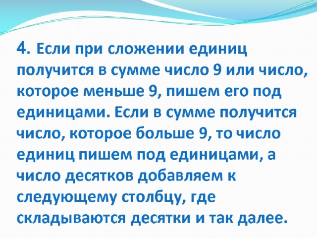 4. Если при сложении единиц получится в сумме число 9 или число, которое меньше 9, пишем его под единицами. Если в сумме получится число, которое больше 9, то число единиц пишем под единицами, а число десятков добавляем к следующему столбцу, где складываются десятки и так далее. 