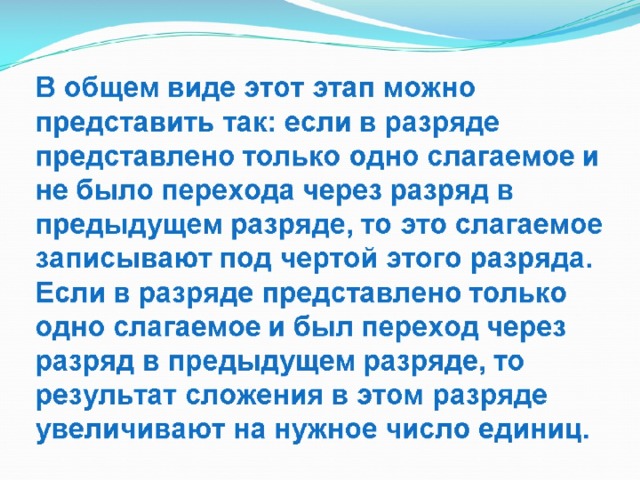 В общем виде этот этап можно представить так: если в разряде представлено только одно слагаемое и не было перехода через разряд в предыдущем разряде, то это слагаемое записывают под чертой этого разряда.  Если в разряде представлено только одно слагаемое и был переход через разряд в предыдущем разряде, то результат сложения в этом разряде увеличивают на нужное число единиц. 