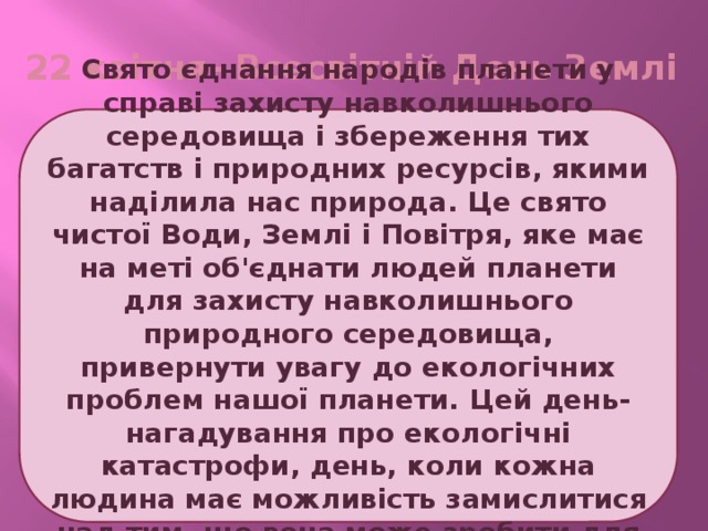22 квітня- Всесвітній День Землі Свято єднання народів планети у справі захисту навколишнього середовища і збереження тих багатств і природних ресурсів, якими наділила нас природа. Це свято чистої Води, Землі і Повітря, яке має на меті об'єднати людей планети для захисту навколишнього природного середовища, привернути увагу до екологічних проблем нашої планети. Цей день- нагадування про екологічні катастрофи, день, коли кожна людина має можливість замислитися над тим, що вона може зробити для розв'язання екологічних проблем. 