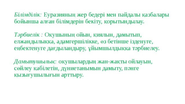 Білімділік: Еуразияның жер бедері мен пайдалы қазбалары бойынша алған білімдерін бекіту, қорытындылау.   Тәрбиелік : Оқушының ойын, қиялын, дамытып, елжандылыққа, адамгершілікке, өз бетінше ізденуге, еңбектенуге дағдыландыру, ұйымшылдыққа тәрбиелеу.   Дамытушылық: оқушылардың жан-жақты ойлауын, сөйлеу қабілетін, дүниетанымын дамыту, пәнге қызығушылығын арттыру.   