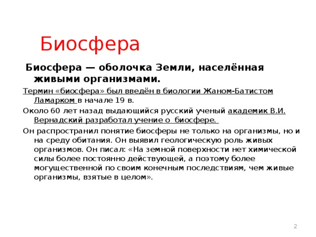 Биосфера  Биосфера — оболочка Земли, населённая живыми организмами. Термин «биосфера» был введён в биологии Жаном-Батистом Ламарком в начале 19 в. Около 60 лет назад выдающийся русский ученый академик В.И. Вернадский разработал учение о биосфере. Он распространил понятие биосферы не только на организмы, но и на среду обитания. Он выявил геологическую роль живых организмов. Он писал: «На земной поверхности нет химической силы более постоянно действующей, а поэтому более могущественной по своим конечным последствиям, чем живые организмы, взятые в целом».   