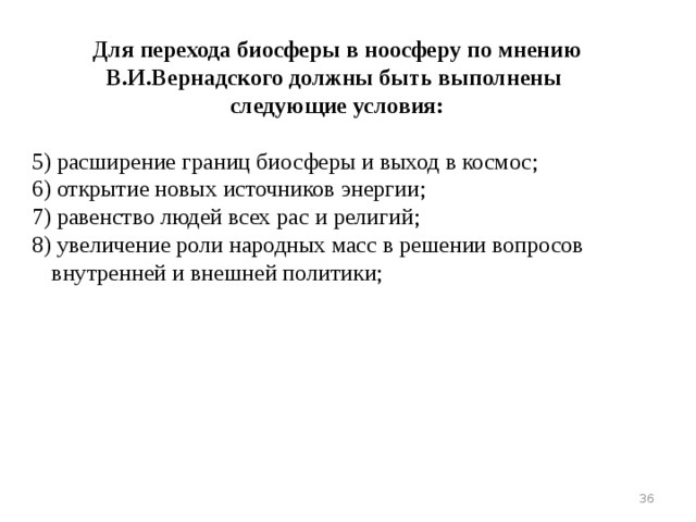 Для перехода биосферы в ноосферу по мнению В.И.Вернадского должны быть выполнены следующие условия: 5) расширение границ биосферы и выход в космос; 6) открытие новых источников энергии; 7) равенство людей всех рас и религий; 8) увеличение роли народных масс в решении вопросов внутренней и внешней политики; 16 