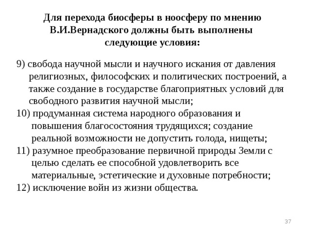Для перехода биосферы в ноосферу по мнению В.И.Вернадского должны быть выполнены следующие условия: 9) свобода научной мысли и научного искания от давления религиозных, философских и политических построений, а также создание в государстве благоприятных условий для свободного развития научной мысли; 10) продуманная система народного образования и повышения благосостояния трудящихся; создание реальной возможности не допустить голода, нищеты; 11) разумное преобразование первичной природы Земли с целью сделать ее способной удовлетворить все материальные, эстетические и духовные потребности; 12) исключение войн из жизни общества. 16 