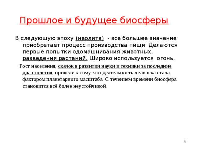  Прошлое и будущее биосферы В следующую эпоху (неолита) - все большее значение приобретает процесс производства пищи. Делаются первые попытки одомашнивания животных, разведения растений. Широко используется огонь.  Рост населения, скачок в развитии науки и техники за последние два столетия , привели к тому, что деятельность человека стала фактором планетарного масштаба. С течением времени биосфера становится всё более неустойчивой.   