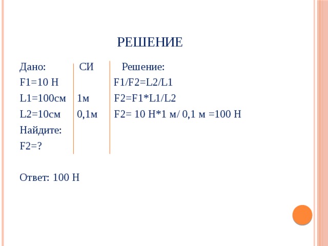 РЕШЕНИЕ Дано: CИ Решение: F1=10 Н F1/F2=L2/L1 L1=100см 1м F2=F1*L1/L2 L2=10см 0,1м F2= 10 Н*1 м/ 0,1 м =100 Н Найдите: F2=? Ответ: 100 Н 