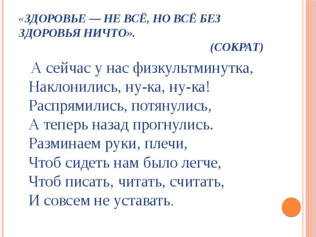 « Здоровье — не всё, но всё без здоровья ничто».  (Сократ)    А сейчас у нас физкультминутка,  Наклонились, ну-ка, ну-ка!  Распрямились, потянулись,  А теперь назад прогнулись.   Разминаем руки, плечи,  Чтоб сидеть нам было легче,  Чтоб писать, читать, считать,  И совсем не уставать .  