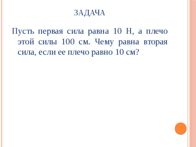 Задача Пусть первая сила равна 10 Н, а плечо этой силы 100 см. Чему равна вторая сила, если ее плечо равно 10 см? 