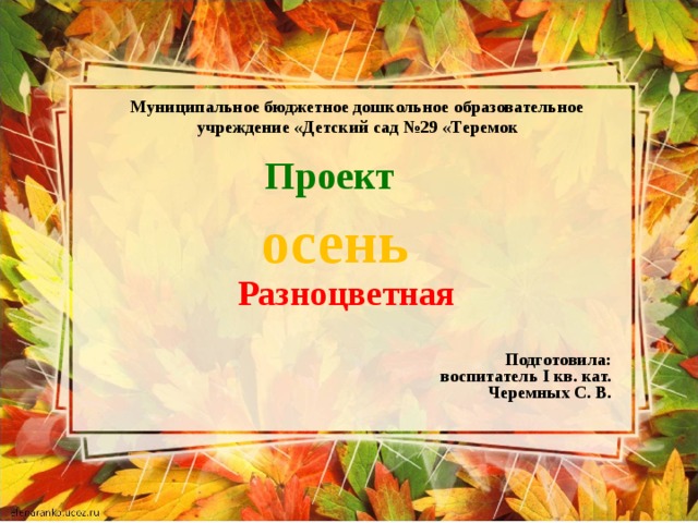 Муниципальное бюджетное дошкольное образовательное учреждение «Детский сад №29 «Теремок Проект осень Разноцветная Подготовила:  воспитатель I кв. кат. Черемных С. В. 
