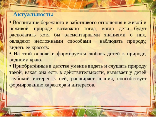 Актуальность:  Воспитание бережного и заботливого отношения к живой и неживой природе возможно тогда, когда дети будут располагать хотя бы элементарными знаниями о них, овладеют несложными способами наблюдать природу, видеть её красоту.  На этой основе и формируется любовь детей к природе, родному краю.  Приобретённые в детстве умение видеть и слушать природу такой, какая она есть в действительности, вызывает у детей глубокий интерес к ней, расширяет знания, способствует формированию характера и интересов. 