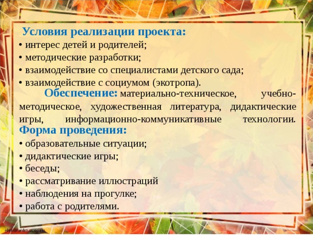  Условия реализации проекта:  • интерес детей и родителей;  • методические разработки;  • взаимодействие со специалистами детского сада;  • взаимодействие с социумом (экотропа).          Обеспечение:   материально-техническое, учебно- методическое, художественная литература, дидактические игры, информационно-коммуникативные технологии.   Форма проведения:  • образовательные ситуации;  • дидактические игры;  • беседы;  • рассматривание иллюстраций  • наблюдения на прогулке;  • работа с родителями.   