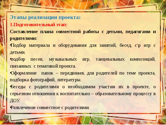 Этапы реализации проекта: 1.Подготовительный этап: Составление плана совместной работы с детьми, педагогами и родителями: Подбор материала и оборудования для занятий, бесед, с\р игр с детьми.  подбор песен, музыкальных игр, танцевальных композиций, связанных с тематикой проекта. Оформление папок – передвижек для родителей по теме проекта, подборка фотографий, литературы.  Беседы с родителями о необходимом участии их в проекте, о серьезном отношении к воспитательно – образовательному процессу в ДОУ.  Развлечение совместное с родителями. 