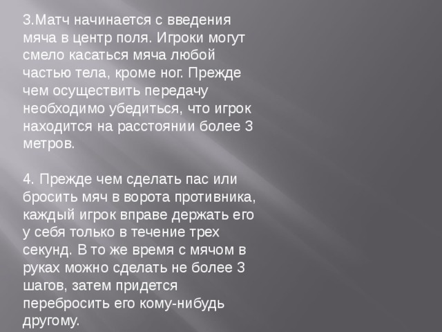 3.Матч начинается с введения мяча в центр поля. Игроки могут смело касаться мяча любой частью тела, кроме ног. Прежде чем осуществить передачу необходимо убедиться, что игрок находится на расстоянии более 3 метров. 4. Прежде чем сделать пас или бросить мяч в ворота противника, каждый игрок вправе держать его у себя только в течение трех секунд. В то же время с мячом в руках можно сделать не более 3 шагов, затем придется перебросить его кому-нибудь другому. 