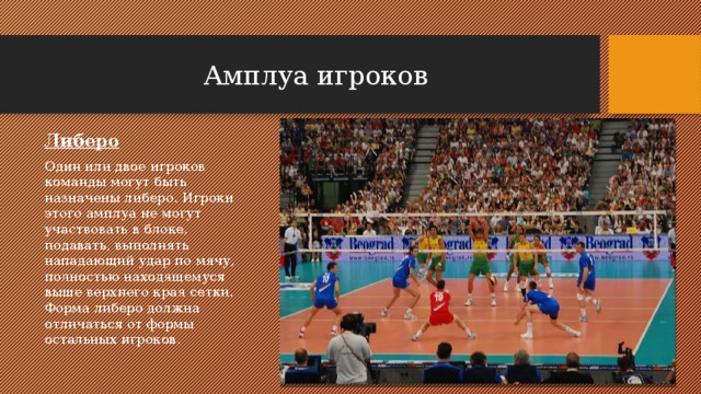 Амплуа игроков Либеро Один или двое игроков команды могут быть назначены либеро. Игроки этого амплуа не могут участвовать в блоке, подавать, выполнять нападающий удар по мячу, полностью находящемуся выше верхнего края сетки. Форма либеро должна отличаться от формы остальных игроков. 