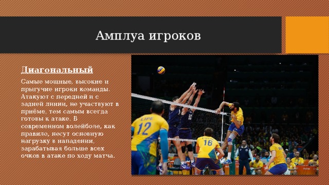 Амплуа игроков Диагональный Самые мощные, высокие и прыгучие игроки команды. Атакуют с передней и с задней линии, не участвуют в приёме, тем самым всегда готовы к атаке. В современном волейболе, как правило, несут основную нагрузку в нападении, зарабатывая больше всех очков в атаке по ходу матча. 
