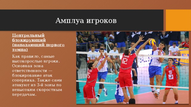 Амплуа игроков Центральный блокирующий (нападающий первого темпа) Как правило, самые высокорослые игроки. Основная зона ответственности — блокирование атак соперника. Также сами атакуют из 3-й зоны по невысоким скоростным передачам. 