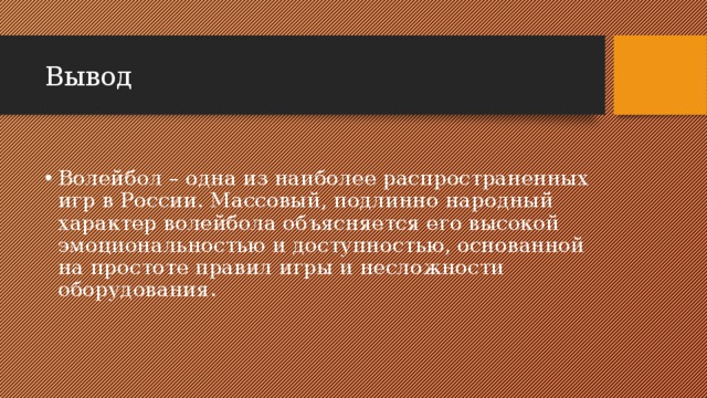 Вывод Волейбол – одна из наиболее распространенных игр в России. Массовый, подлинно народный характер волейбола объясняется его высокой эмоциональностью и доступностью, основанной на простоте правил игры и несложности оборудования. 