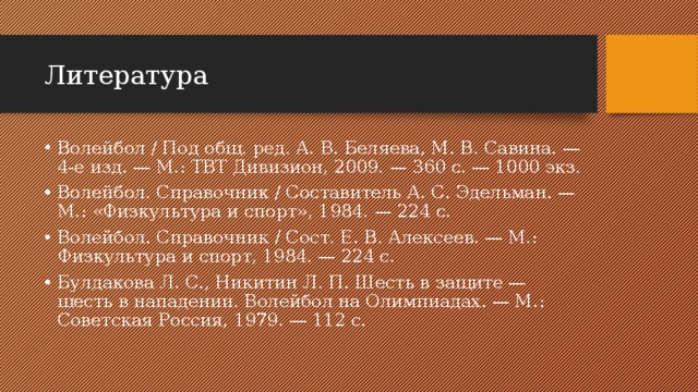 Литература Волейбол / Под общ. ред. А. В. Беляева, М. В. Савина. — 4-е изд. — М.: ТВТ Дивизион, 2009. — 360 с. — 1000 экз. Волейбол. Справочник / Составитель А. С. Эдельман. — М.: «Физкультура и спорт», 1984. — 224 с. Волейбол. Справочник / Сост. Е. В. Алексеев. — М.: Физкультура и спорт, 1984. — 224 с. Булдакова Л. С., Никитин Л. П. Шесть в защите — шесть в нападении. Волейбол на Олимпиадах. — М.: Советская Россия, 1979. — 112 с. 