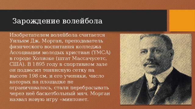 Зарождение волейбола Изобретателем волейбола считается Уильям Дж. Морган, преподаватель физического воспитания колледжа Ассоциации молодых христиан (YMCA) в городе Холиоке (штат Массачусетс, США). В 1895 году в спортивном зале он подвесил теннисную сетку на высоте 198 см, и его ученики, число которых на площадке не ограничивалось, стали перебрасывать через неё баскетбольный мяч. Морган назвал новую игру «минтонет. 