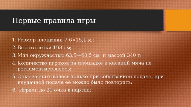 Первые правила игры Размер площадки 7,6×15,1 м ; Высота сетки 198 см; Мяч окружностью 63,5—68,5 см  и массой 340 г; Количество игроков на площадке и касаний мяча не регламентировалось; Очко засчитывалось только при собственной подаче, при неудачной подаче её можно было повторить;   Играли до 21 очка в партии; 