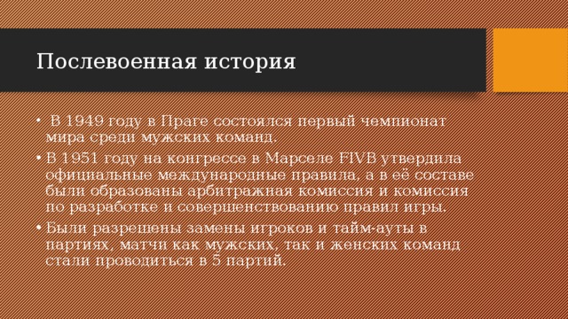 Послевоенная история  В 1949 году в Праге состоялся первый чемпионат мира среди мужских команд. В 1951 году на конгрессе в Марселе FIVB утвердила официальные международные правила, а в её составе были образованы арбитражная комиссия и комиссия по разработке и совершенствованию правил игры. Были разрешены замены игроков и тайм-ауты в партиях, матчи как мужских, так и женских команд стали проводиться в 5 партий. 