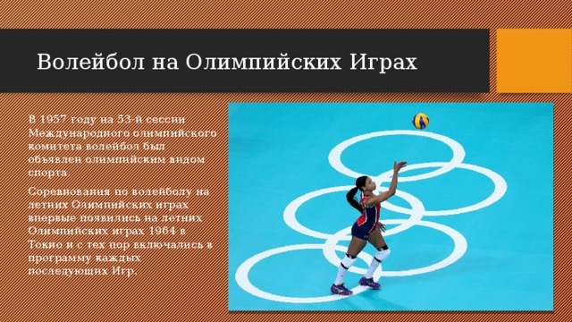 Волейбол на Олимпийских Играх В 1957 году на 53-й сессии Международного олимпийского комитета волейбол был объявлен олимпийским видом спорта. Соревнования по волейболу на летних Олимпийских играх впервые появились на летних Олимпийских играх 1964 в Токио и с тех пор включались в программу каждых последующих Игр. 