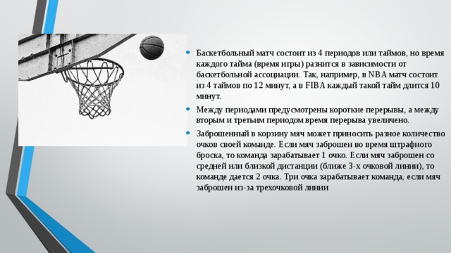 Баскетбольный матч состоит из 4 периодов или таймов, но время каждого тайма (время игры) разнится в зависимости от баскетбольной ассоциации. Так, например, в NBA матч состоит из 4 таймов по 12 минут, а в FIBA каждый такой тайм длится 10 минут. Между периодами предусмотрены короткие перерывы, а между вторым и третьим периодом время перерыва увеличено. Заброшенный в корзину мяч может приносить разное количество очков своей команде. Если мяч заброшен во время штрафного броска, то команда зарабатывает 1 очко. Если мяч заброшен со средней или близкой дистанции (ближе 3-х очковой линии), то команде дается 2 очка. Три очка зарабатывает команда, если мяч заброшен из-за трехочковой линии 