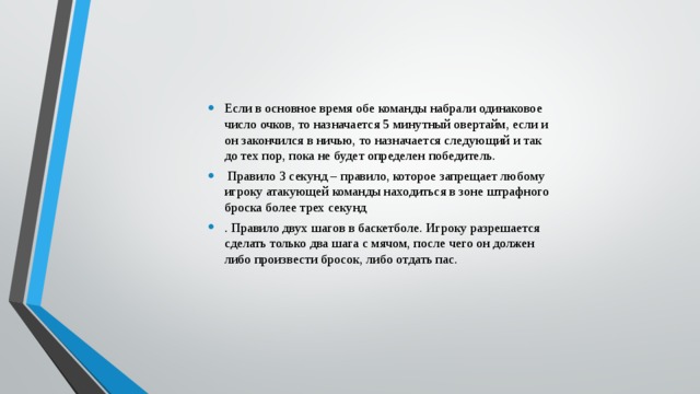 Если в основное время обе команды набрали одинаковое число очков, то назначается 5 минутный овертайм, если и он закончился в ничью, то назначается следующий и так до тех пор, пока не будет определен победитель.  Правило 3 секунд – правило, которое запрещает любому игроку атакующей команды находиться в зоне штрафного броска более трех секунд . Правило двух шагов в баскетболе. Игроку разрешается сделать только два шага с мячом, после чего он должен либо произвести бросок, либо отдать пас. 