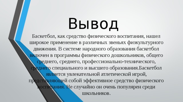 Вывод Баскетбол, как средство физического воспитания, нашел широкое применение в различных звеньях физкультурного движения. В системе народного образования баскетбол включен в программы физического дошкольников, общего среднего, среднего, профессионально-технического, среднего специального и высшего образования.Баскетбол является увлекательной атлетической игрой, представляющей собой эффективное средство физического воспитания. Не случайно он очень популярен среди школьников. 