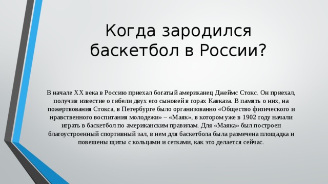 Когда зародился баскетбол в России? В начале ХХ века в Россию приехал богатый американец Джеймс Стокс. Он приехал, получив известие о гибели двух его сыновей в горах Кавказа. В память о них, на пожертвования Стокса, в Петербурге было организованно «Общество физического и нравственного воспитания молодежи» – «Маяк», в котором уже в 1902 году начали играть в баскетбол по американским правилам. Для «Маяка» был построен благоустроенный спортивный зал, в нем для баскетбола была размечена площадка и повешены щиты с кольцами и сетками, как это делается сейчас. 
