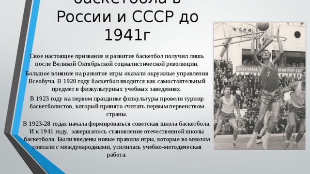Развитие баскетбола в России и СССР до 1941г Свое настоящее призвание и развитие баскетбол получил лишь после Великой Октябрьской социалистической революции. Большое влияние на развитие игры оказали окружные управления Всеобуча. В 1920 году баскетбол вводится как самостоятельный предмет в физкультурных учебных заведениях. В 1923 году на первом празднике физкультуры провели турнир баскетболистов, который принято считать первым первенством страны. В 1923-28 годах начала формироваться советская школа баскетбола. И к 1941 году, завершилось становление отечественной школы баскетбола. Были введены новые правила игры, которые во многом совпали с международными, усилилась учебно-методическая работа. 