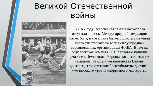 Развитие баскетбола после Великой Отечественной войны В 1947 году Всесоюзная секция баскетбола вступила в члены Международной федерации баскетбола, и советские баскетболисты получили право участвовать во всех международных соревнованиях, организуемых ФИБА. В том же году мужская команда СССР впервые приняла участие в Чемпионате Европы, завоевала звание чемпиона. Результатом первенства Европы доказали, что советские баскетболисты достигли уже высокого уровня спортивного мастерства. 